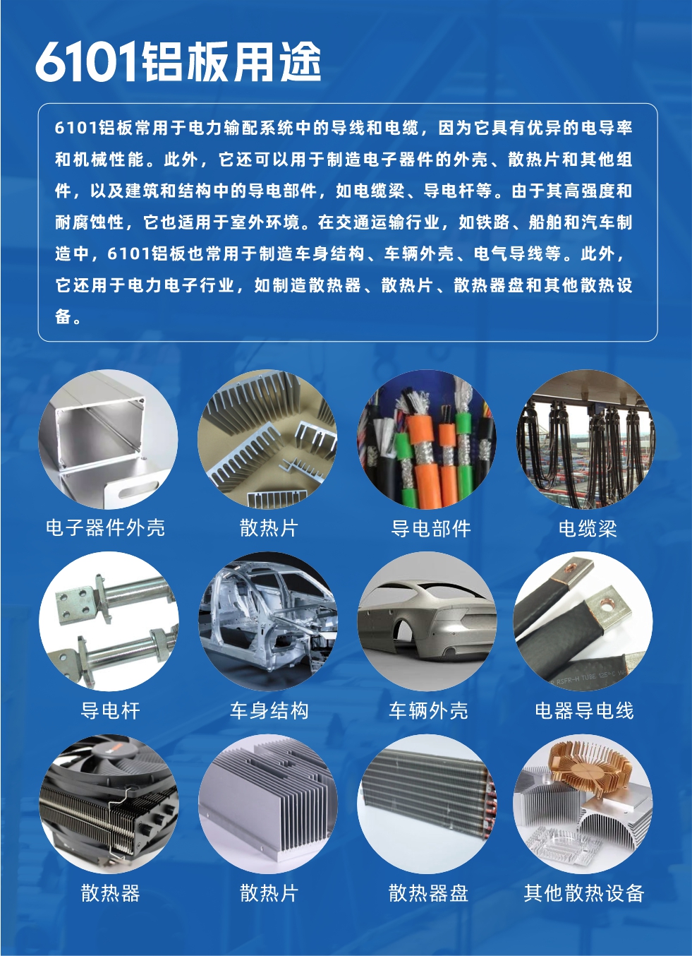 6101鋁板用途：

6101鋁板常用于電力輸配系統(tǒng)中的導(dǎo)線和電纜，因?yàn)樗哂袃?yōu)異的電導(dǎo)率和機(jī)械性能。此外，它還可以用于制造電子器件的外殼、散熱片和其他組件，以及建筑和結(jié)構(gòu)中的導(dǎo)電部件，如電纜梁、導(dǎo)電桿等。由于其高強(qiáng)度和耐腐蝕性，它也適用于室外環(huán)境。在交通運(yùn)輸行業(yè)，如鐵路、船舶和汽車制造中，6101鋁板也常用于制造車身結(jié)構(gòu)、車輛外殼、電氣導(dǎo)線等。此外，它還用于電力電子行業(yè)，如制造散熱器、散熱片、散熱器盤和其他散熱設(shè)備。
