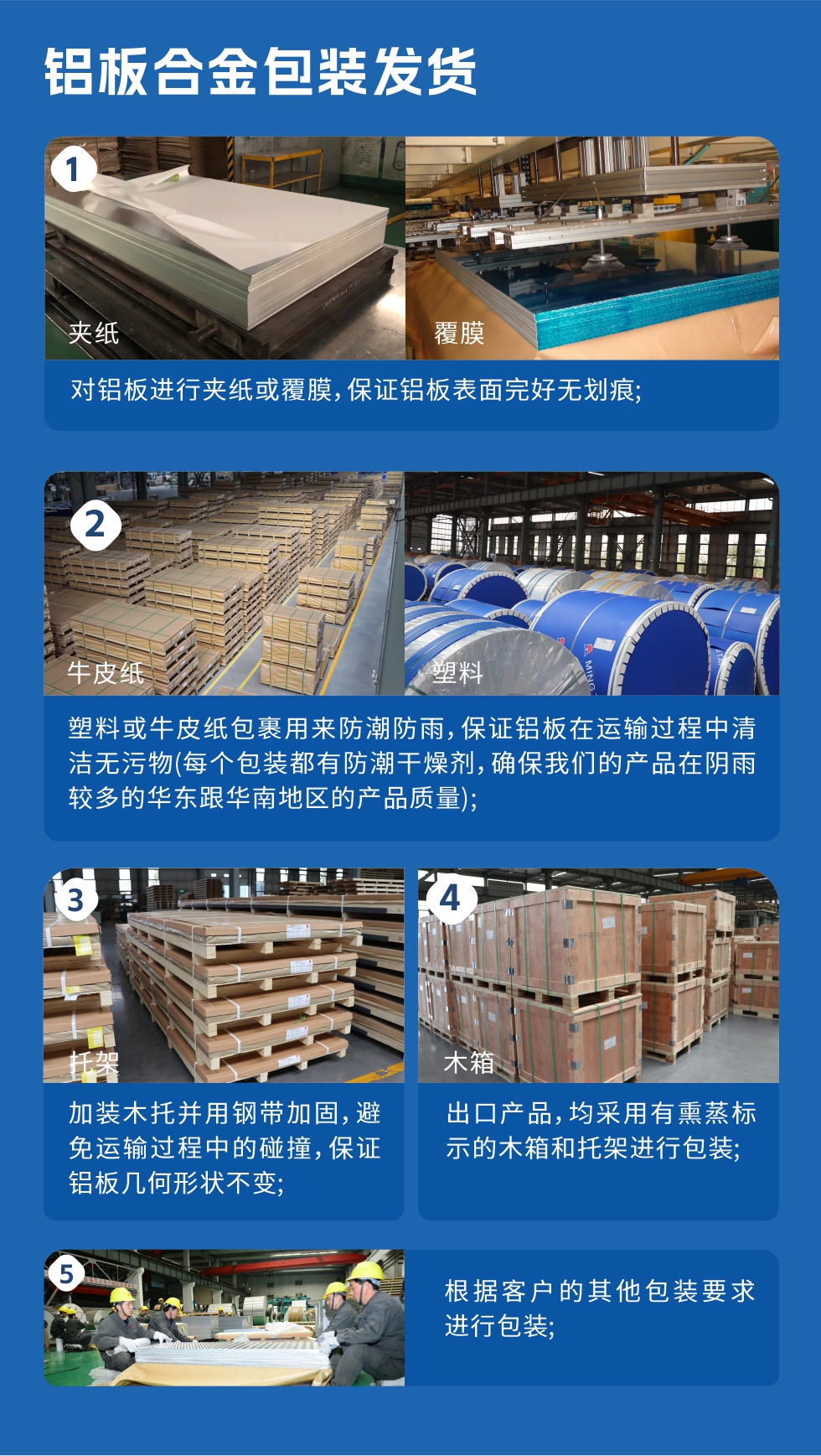 鋁板合金包裝發(fā)貨
　　1、對鋁板進行夾紙或覆膜，保證鋁板表面完好無劃痕；

　　2、塑料或牛皮紙包裹用來防潮防雨，保證鋁板在運輸過程中清潔無污物(每個包裝都有防潮干燥劑，確保我們的產(chǎn)品在陰雨較多的華東跟華南地區(qū)的產(chǎn)品質(zhì)量)；

　　3、加裝木托并用鋼帶加固，避免運輸過程中的碰撞，保證鋁板幾何形狀不變；

　　4、出口產(chǎn)品，均采用有熏蒸標示的木箱和托架進行包裝；

　　5、根據(jù)客戶的其他包裝要求進行包裝。
